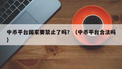 中币平台国家要禁止了吗？（中币平台合法吗）